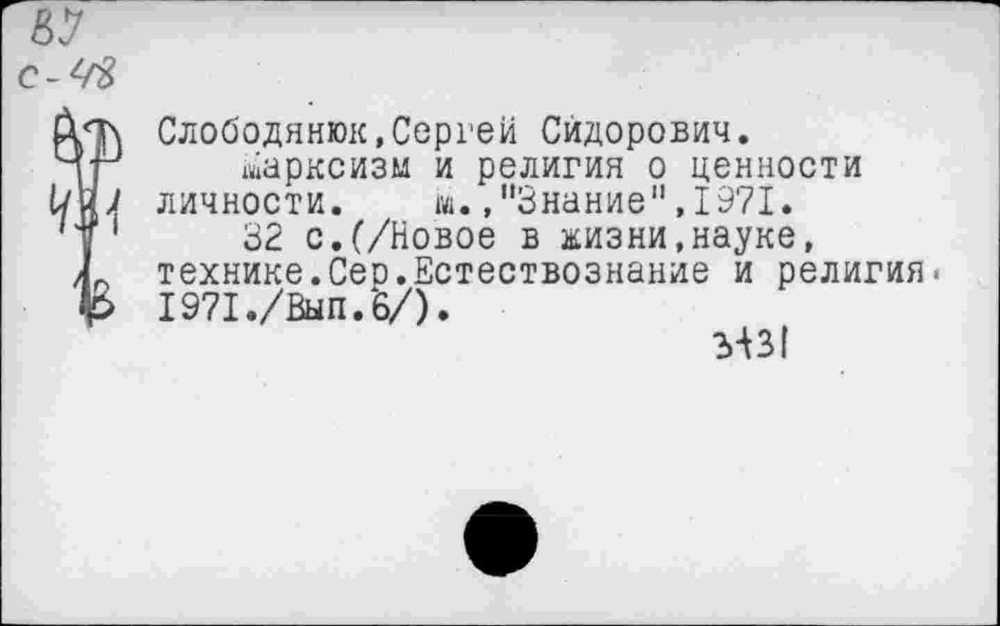 ﻿Слободянюк,Сергеи Сидорович.
Марксизм и религия о ценности личности. м.,"Знание",1971.
32 с.(/Новое в жизни,науке, технике.Сео.Естествознание и религия. 1971./Вып.6/).
?>А31